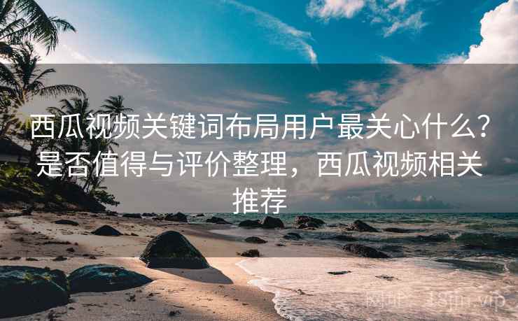 西瓜视频关键词布局用户最关心什么？是否值得与评价整理，西瓜视频相关推荐