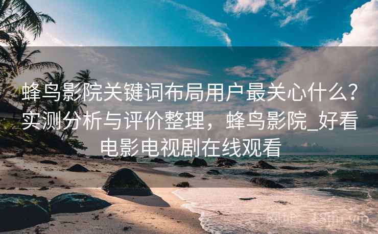 蜂鸟影院关键词布局用户最关心什么？实测分析与评价整理，蜂鸟影院_好看电影电视剧在线观看