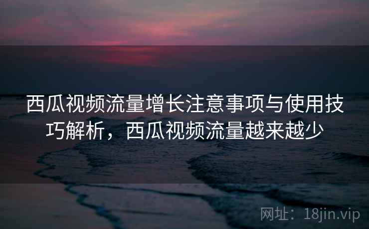 西瓜视频流量增长注意事项与使用技巧解析，西瓜视频流量越来越少
