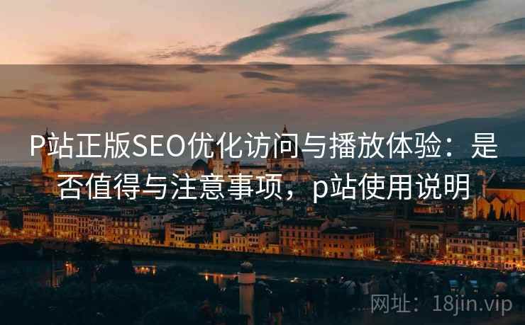 P站正版SEO优化访问与播放体验：是否值得与注意事项，p站使用说明