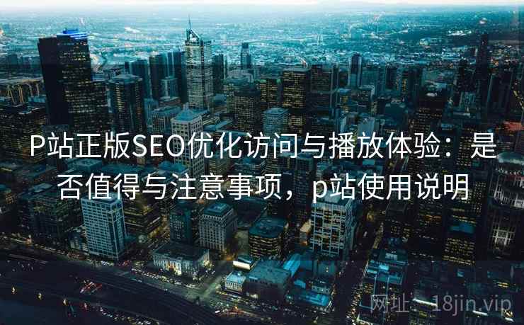 P站正版SEO优化访问与播放体验：是否值得与注意事项，p站使用说明