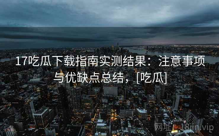 17吃瓜下载指南实测结果：注意事项与优缺点总结，[吃瓜]