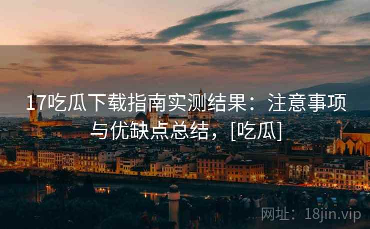 17吃瓜下载指南实测结果：注意事项与优缺点总结，[吃瓜]
