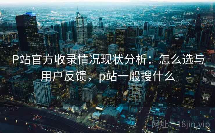 P站官方收录情况现状分析：怎么选与用户反馈，p站一般搜什么