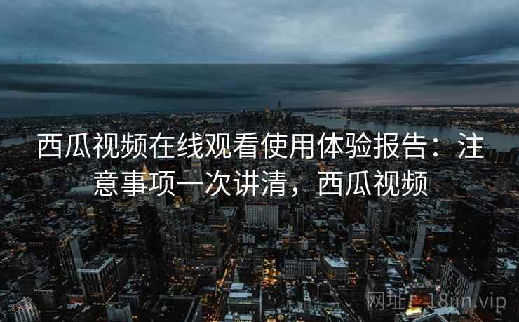 西瓜视频在线观看使用体验报告：注意事项一次讲清，西瓜视频