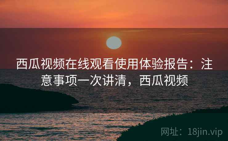西瓜视频在线观看使用体验报告:注意事项一次讲清,西瓜视频 西瓜视频在线观看使用体验报告:注意事项一次讲清,西瓜视频