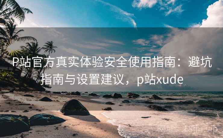 P站官方真实体验安全使用指南：避坑指南与设置建议，p站xude